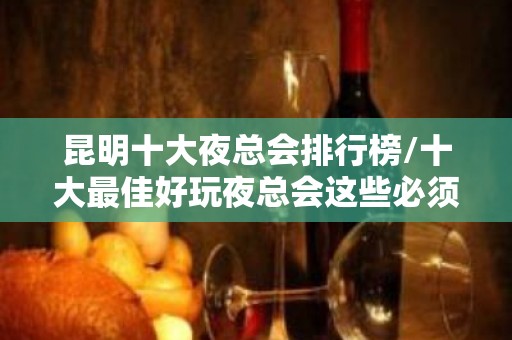 昆明十大夜总会排行榜/十大最佳好玩夜总会这些必须体验！