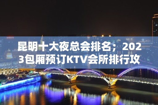 昆明十大夜总会排名；2023包厢预订KTV会所排行攻略大全