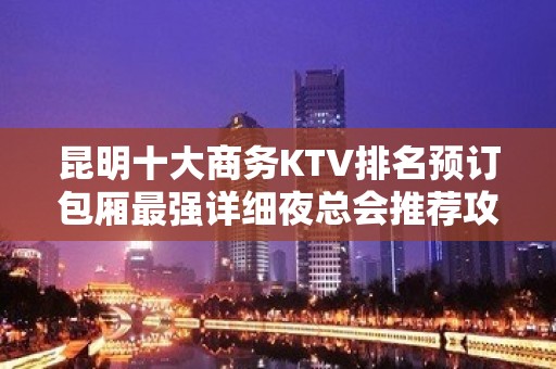 昆明十大商务KTV排名预订包厢最强详细夜总会推荐攻略