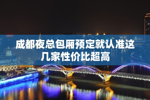 成都夜总包厢预定就认准这几家性价比超高