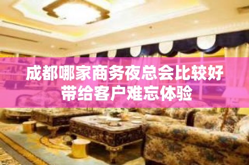 成都哪家商务夜总会比较好 带给客户难忘体验