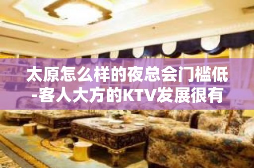 太原怎么样的夜总会门槛低-客人大方的KTV发展很有利