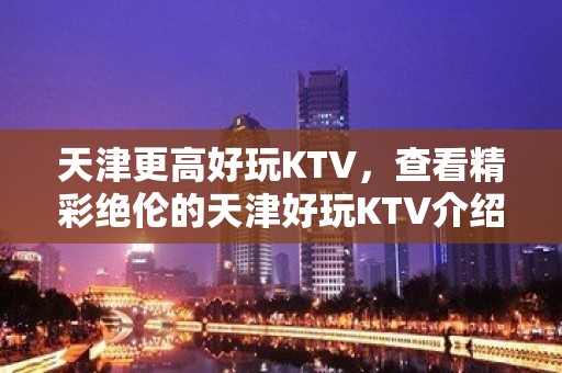 天津更高好玩KTV，查看精彩绝伦的天津好玩KTV介绍