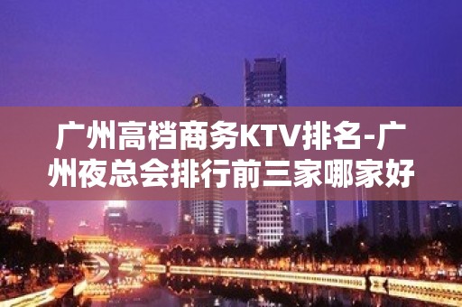 广州高档商务KTV排名-广州夜总会排行前三家哪家好耍？