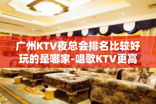 广州KTV夜总会排名比较好玩的是哪家-唱歌KTV更高预定