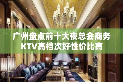 广州盘点前十大夜总会商务KTV高档次好性价比高