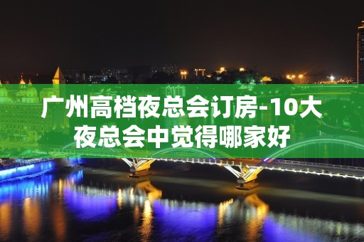 广州高档夜总会订房-10大夜总会中觉得哪家好