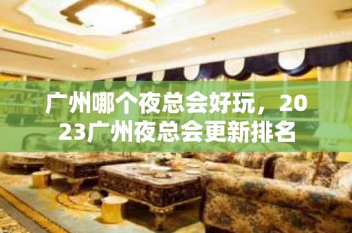 广州哪个夜总会好玩，2023广州夜总会更新排名