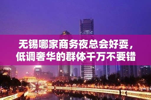 无锡哪家商务夜总会好耍，低调奢华的群体千万不要错过这里