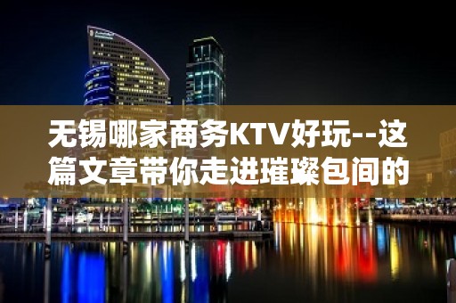 无锡哪家商务KTV好玩--这篇文章带你走进璀璨包间的迷离