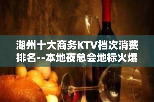 湖州十大商务KTV档次消费排名--本地夜总会地标火爆！