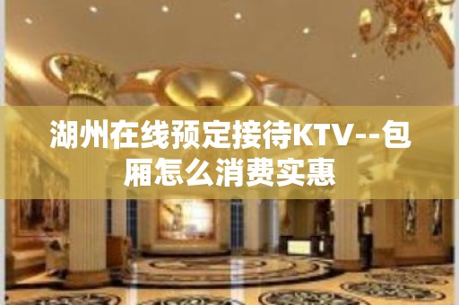 湖州在线预定接待KTV--包厢怎么消费实惠