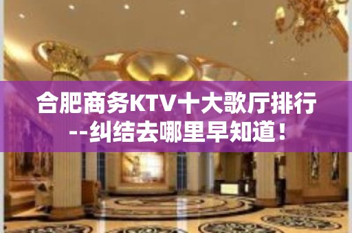 合肥商务KTV十大歌厅排行--纠结去哪里早知道！