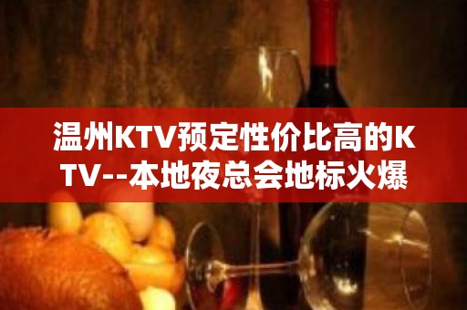 温州KTV预定性价比高的KTV--本地夜总会地标火爆！