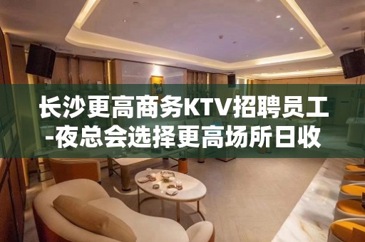 长沙更高商务KTV招聘员工-夜总会选择更高场所日收入保底起