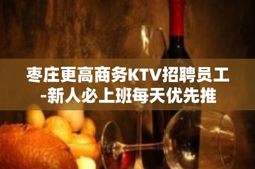 枣庄更高商务KTV招聘员工-新人必上班每天优先推