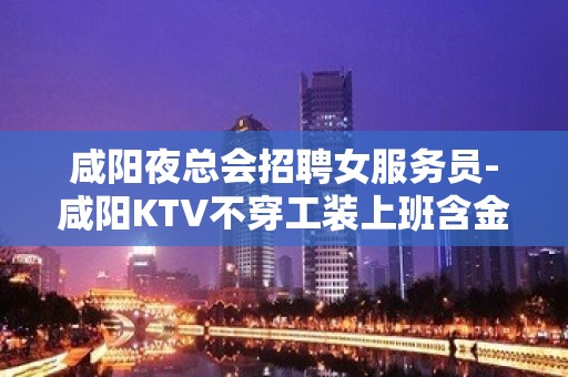 咸阳夜总会招聘女服务员-咸阳KTV不穿工装上班含金量高