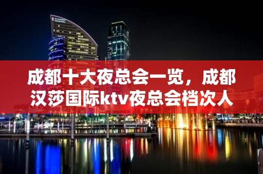 成都十大夜总会一览，成都汉莎国际ktv夜总会档次人气高！