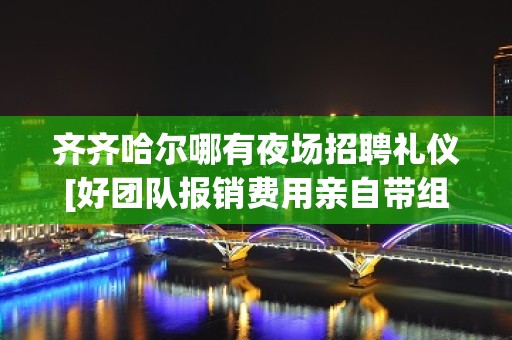 齐齐哈尔哪有夜场招聘礼仪[好团队报销费用亲自带组]好上班