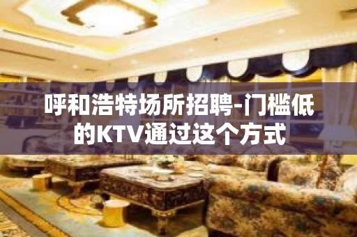 呼和浩特场所招聘-门槛低的KTV通过这个方式