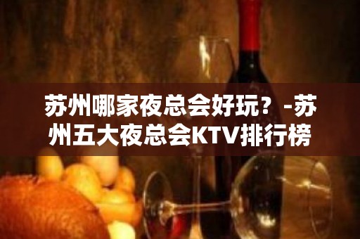 苏州哪家夜总会好玩？-苏州五大夜总会KTV排行榜