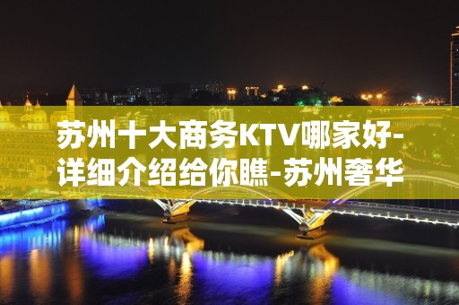 苏州十大商务KTV哪家好-详细介绍给你瞧-苏州奢华KTV预约