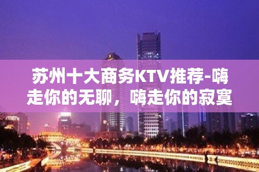 苏州十大商务KTV推荐-嗨走你的无聊，嗨走你的寂寞