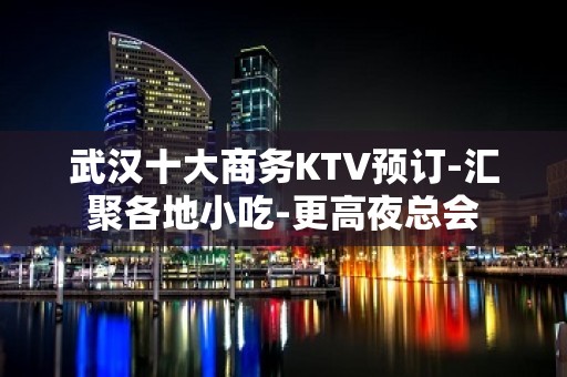 武汉十大商务KTV预订-汇聚各地小吃-更高夜总会