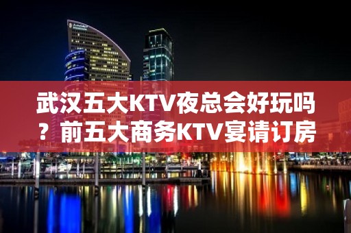 武汉五大KTV夜总会好玩吗？前五大商务KTV宴请订房