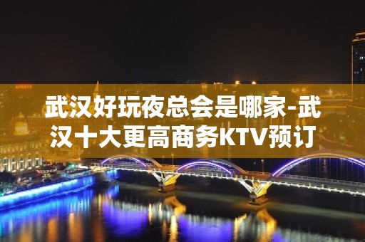 武汉好玩夜总会是哪家-武汉十大更高商务KTV预订