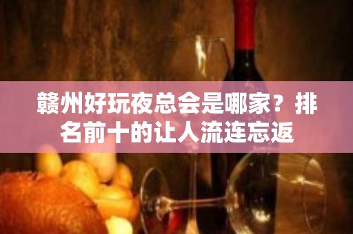 赣州好玩夜总会是哪家？排名前十的让人流连忘返