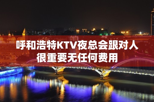 呼和浩特KTV夜总会跟对人很重要无任何费用