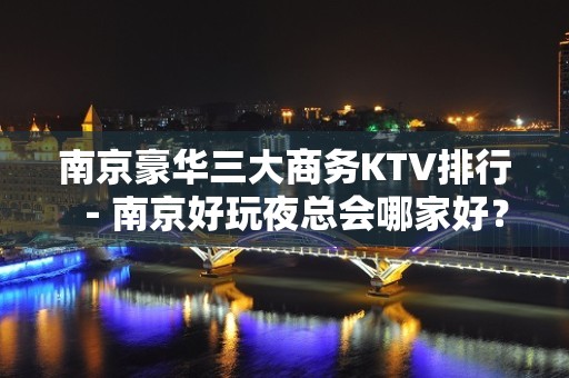 南京豪华三大商务KTV排行－南京好玩夜总会哪家好？