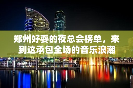 郑州好耍的夜总会榜单，来到这承包全场的音乐浪潮