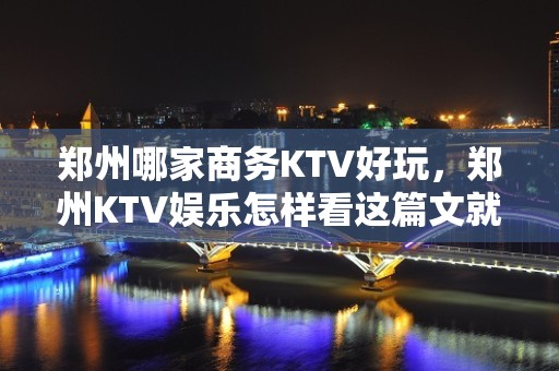 郑州哪家商务KTV好玩，郑州KTV娱乐怎样看这篇文就够