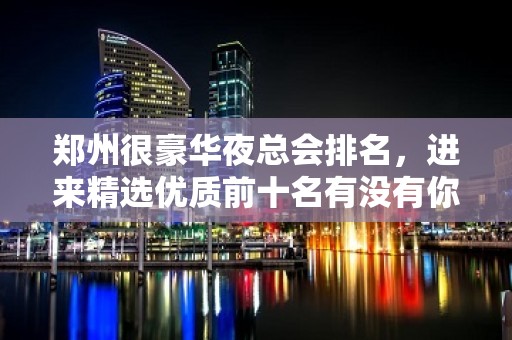 郑州很豪华夜总会排名，进来精选优质前十名有没有你的菜