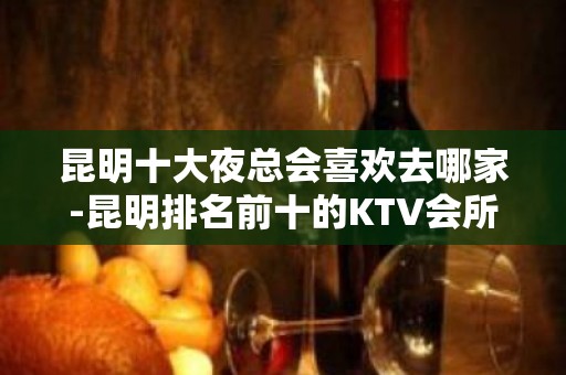 昆明十大夜总会喜欢去哪家-昆明排名前十的KTV会所抢先看