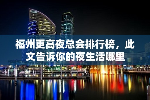 福州更高夜总会排行榜，此文告诉你的夜生活哪里