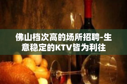 佛山档次高的场所招聘-生意稳定的KTV皆为利往