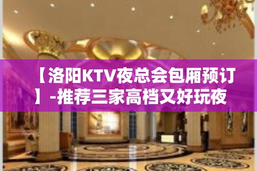 【洛阳KTV夜总会包厢预订】-推荐三家高档又好玩夜总会