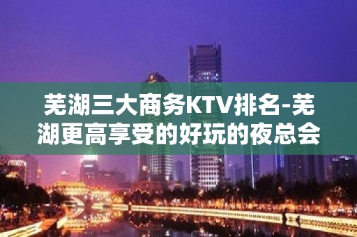 芜湖三大商务KTV排名-芜湖更高享受的好玩的夜总会