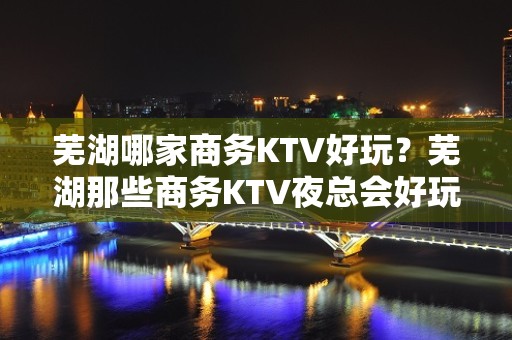 芜湖哪家商务KTV好玩？芜湖那些商务KTV夜总会好玩推荐