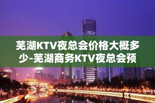 芜湖KTV夜总会价格大概多少-芜湖商务KTV夜总会预订