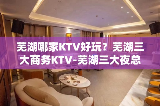 芜湖哪家KTV好玩？芜湖三大商务KTV-芜湖三大夜总会推荐