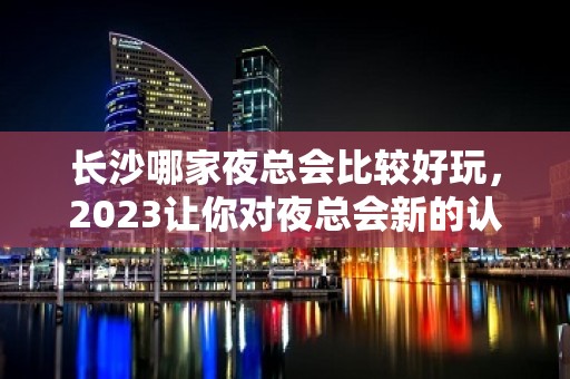 长沙哪家夜总会比较好玩，2023让你对夜总会新的认识