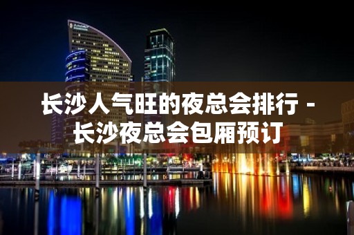 长沙人气旺的夜总会排行－长沙夜总会包厢预订