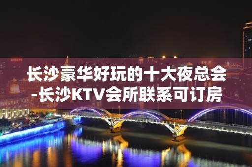 长沙豪华好玩的十大夜总会-长沙KTV会所联系可订房