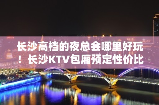 长沙高档的夜总会哪里好玩！长沙KTV包厢预定性价比高