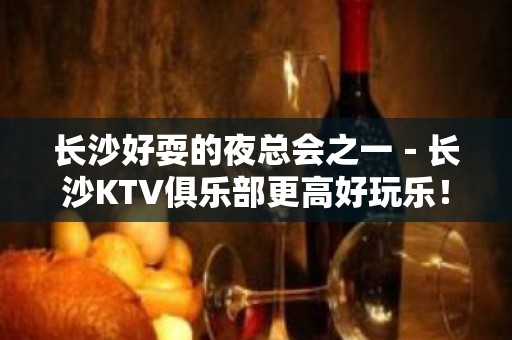 长沙好耍的夜总会之一－长沙KTV俱乐部更高好玩乐！