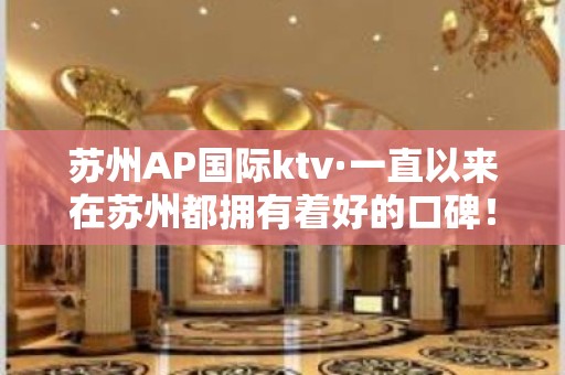 苏州AP国际ktv·一直以来在苏州都拥有着好的口碑！